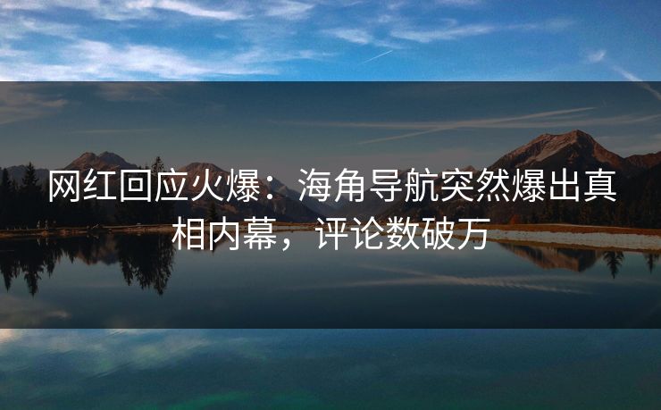 网红回应火爆：海角导航突然爆出真相内幕，评论数破万