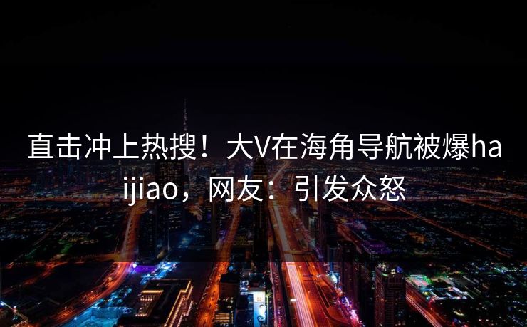 直击冲上热搜！大V在海角导航被爆haijiao，网友：引发众怒