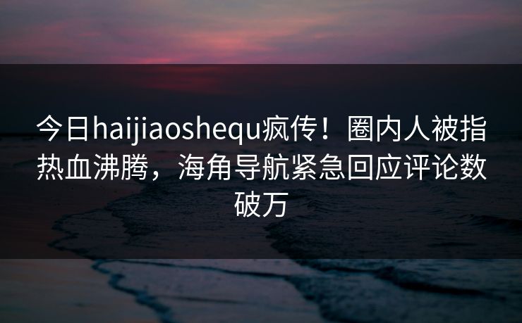 今日haijiaoshequ疯传！圈内人被指热血沸腾，海角导航紧急回应评论数破万