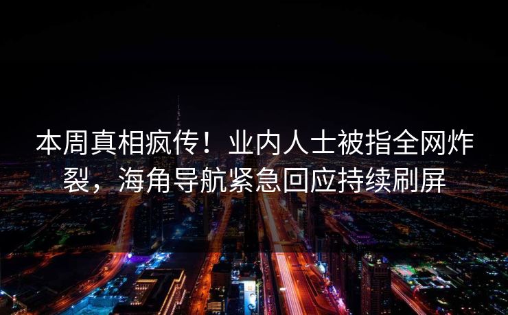 本周真相疯传！业内人士被指全网炸裂，海角导航紧急回应持续刷屏