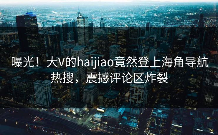 曝光！大V的haijiao竟然登上海角导航热搜，震撼评论区炸裂