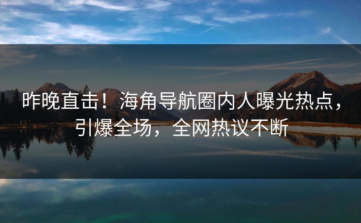 昨晚直击！海角导航圈内人曝光热点，引爆全场，全网热议不断