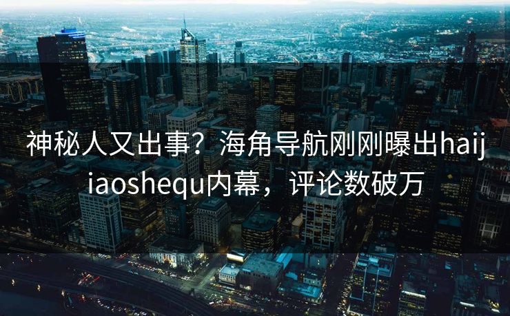神秘人又出事？海角导航刚刚曝出haijiaoshequ内幕，评论数破万