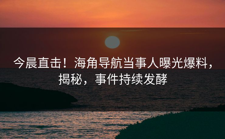 今晨直击！海角导航当事人曝光爆料，揭秘，事件持续发酵
