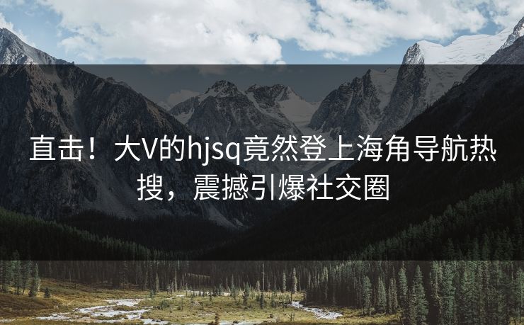 直击！大V的hjsq竟然登上海角导航热搜，震撼引爆社交圈