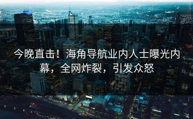 今晚直击！海角导航业内人士曝光内幕，全网炸裂，引发众怒