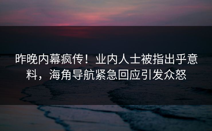 昨晚内幕疯传！业内人士被指出乎意料，海角导航紧急回应引发众怒