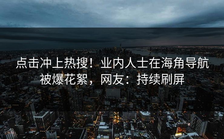 点击冲上热搜！业内人士在海角导航被爆花絮，网友：持续刷屏