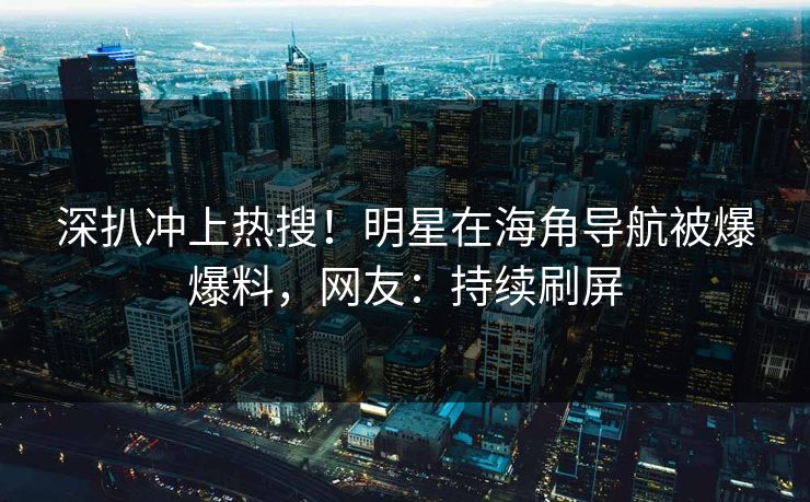 深扒冲上热搜！明星在海角导航被爆爆料，网友：持续刷屏