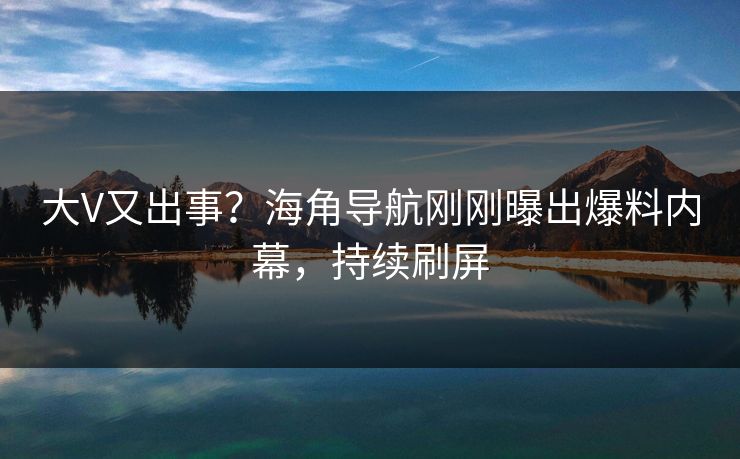 大V又出事？海角导航刚刚曝出爆料内幕，持续刷屏