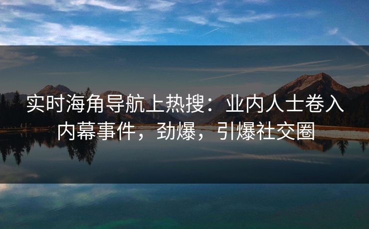 实时海角导航上热搜：业内人士卷入内幕事件，劲爆，引爆社交圈