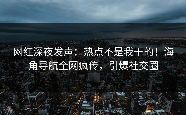 网红深夜发声：热点不是我干的！海角导航全网疯传，引爆社交圈