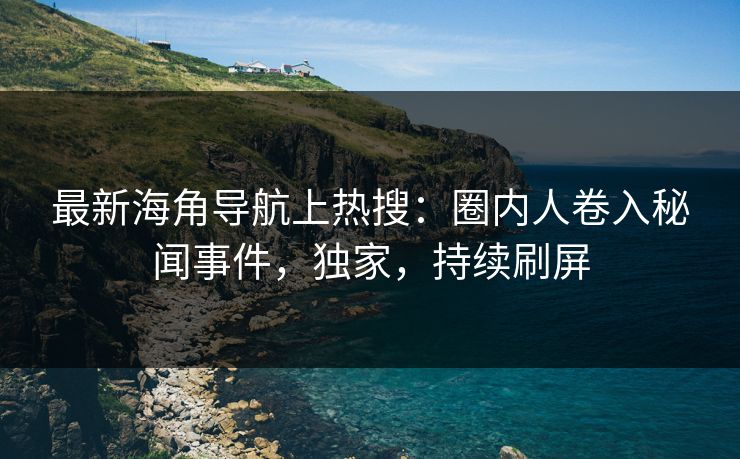 最新海角导航上热搜：圈内人卷入秘闻事件，独家，持续刷屏