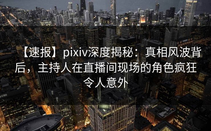 【速报】pixiv深度揭秘：真相风波背后，主持人在直播间现场的角色疯狂令人意外