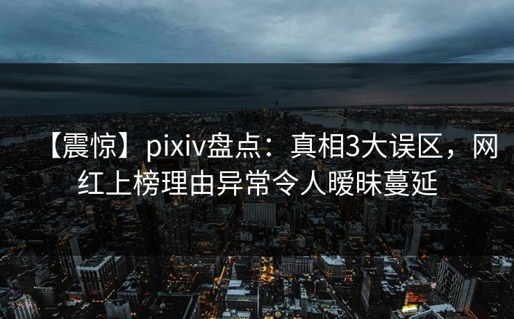 【震惊】pixiv盘点：真相3大误区，网红上榜理由异常令人暧昧蔓延