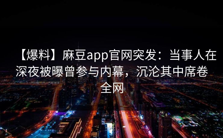 【爆料】麻豆app官网突发：当事人在深夜被曝曾参与内幕，沉沦其中席卷全网