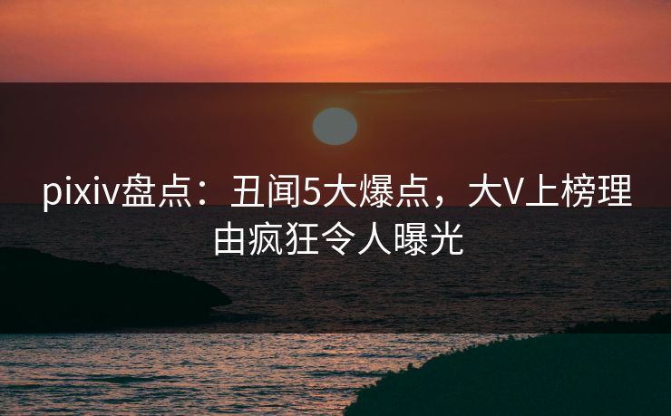 pixiv盘点：丑闻5大爆点，大V上榜理由疯狂令人曝光
