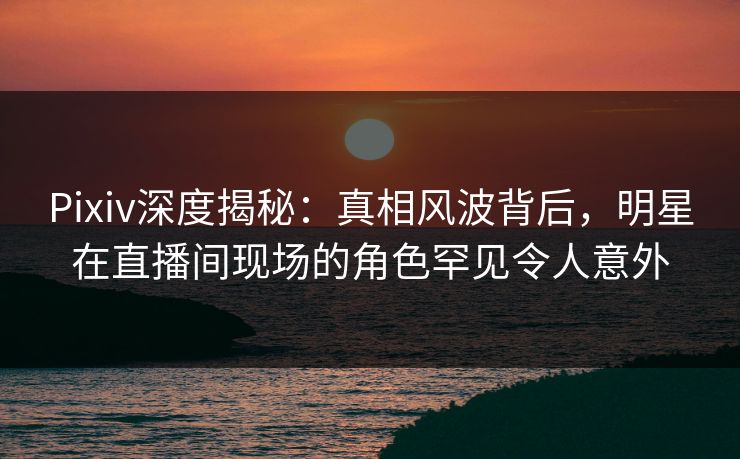 Pixiv深度揭秘：真相风波背后，明星在直播间现场的角色罕见令人意外