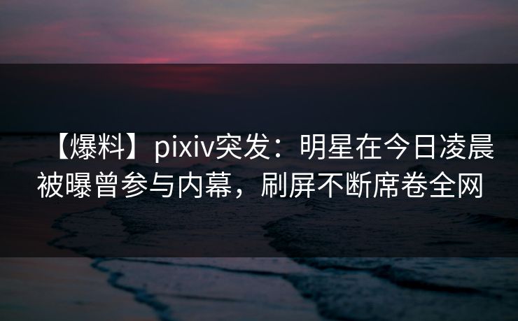 【爆料】pixiv突发：明星在今日凌晨被曝曾参与内幕，刷屏不断席卷全网
