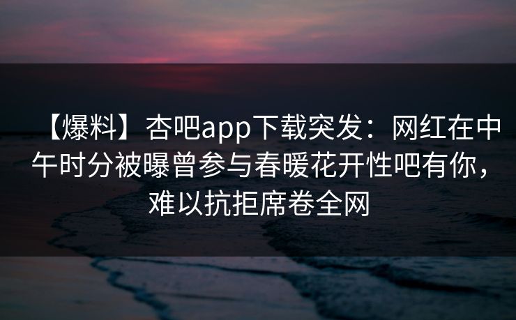 【爆料】杏吧app下载突发：网红在中午时分被曝曾参与春暖花开性吧有你，难以抗拒席卷全网
