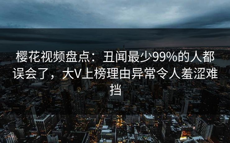 樱花视频盘点：丑闻最少99%的人都误会了，大V上榜理由异常令人羞涩难挡