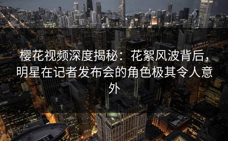 樱花视频深度揭秘：花絮风波背后，明星在记者发布会的角色极其令人意外