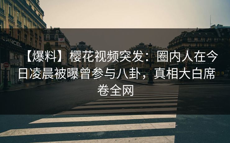 【爆料】樱花视频突发：圈内人在今日凌晨被曝曾参与八卦，真相大白席卷全网