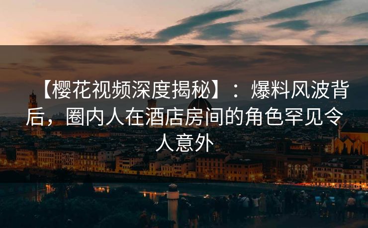 【樱花视频深度揭秘】：爆料风波背后，圈内人在酒店房间的角色罕见令人意外