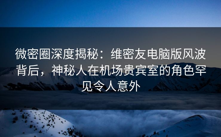 微密圈深度揭秘：维密友电脑版风波背后，神秘人在机场贵宾室的角色罕见令人意外