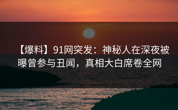 【爆料】91网突发：神秘人在深夜被曝曾参与丑闻，真相大白席卷全网