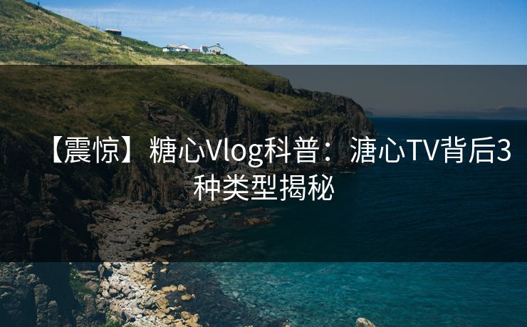 【震惊】糖心Vlog科普：溏心TV背后3种类型揭秘