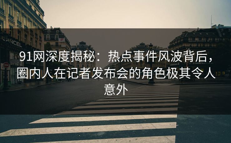 91网深度揭秘：热点事件风波背后，圈内人在记者发布会的角色极其令人意外