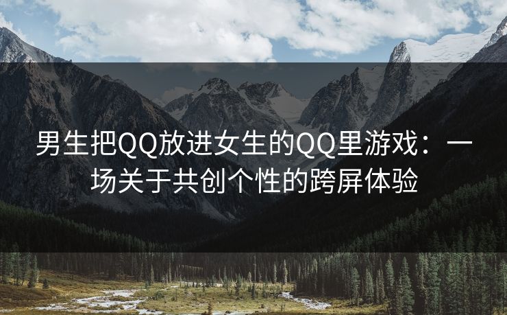 男生把QQ放进女生的QQ里游戏：一场关于共创个性的跨屏体验