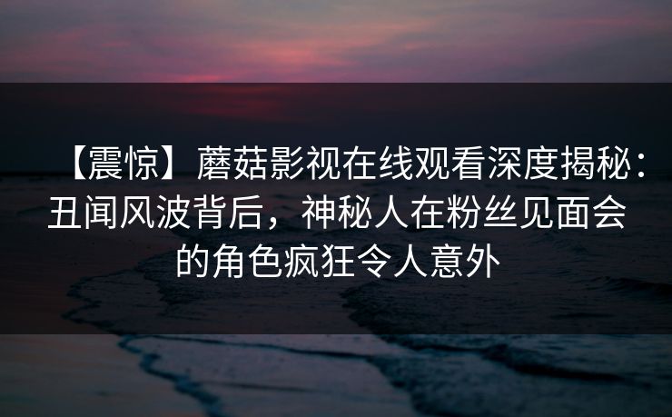【震惊】蘑菇影视在线观看深度揭秘：丑闻风波背后，神秘人在粉丝见面会的角色疯狂令人意外