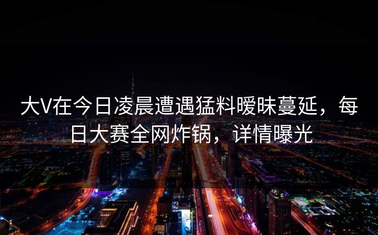 大V在今日凌晨遭遇猛料暧昧蔓延，每日大赛全网炸锅，详情曝光