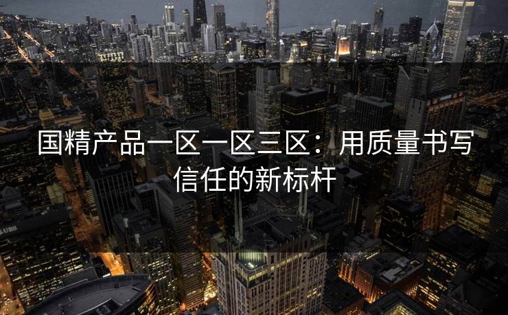 国精产品一区一区三区：用质量书写信任的新标杆