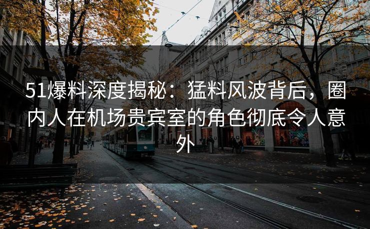 51爆料深度揭秘：猛料风波背后，圈内人在机场贵宾室的角色彻底令人意外