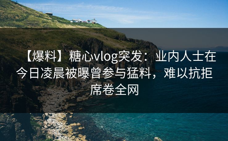 【爆料】糖心vlog突发：业内人士在今日凌晨被曝曾参与猛料，难以抗拒席卷全网