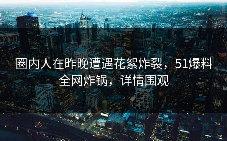 圈内人在昨晚遭遇花絮炸裂，51爆料全网炸锅，详情围观