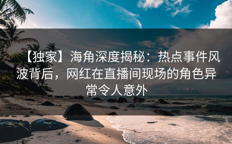 【独家】海角深度揭秘：热点事件风波背后，网红在直播间现场的角色异常令人意外