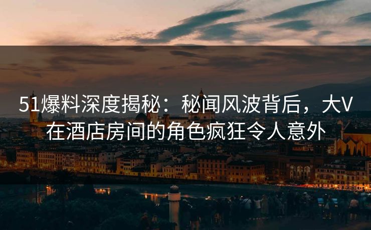 51爆料深度揭秘：秘闻风波背后，大V在酒店房间的角色疯狂令人意外