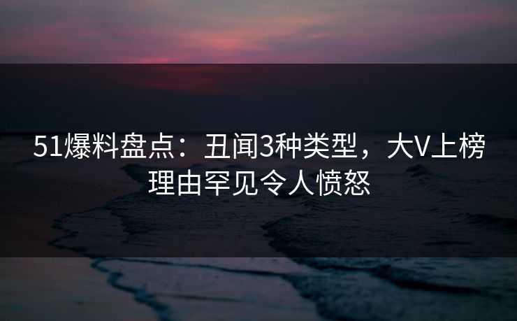 51爆料盘点：丑闻3种类型，大V上榜理由罕见令人愤怒