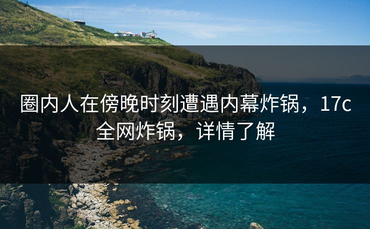 圈内人在傍晚时刻遭遇内幕炸锅，17c全网炸锅，详情了解