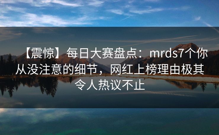 【震惊】每日大赛盘点：mrds7个你从没注意的细节，网红上榜理由极其令人热议不止