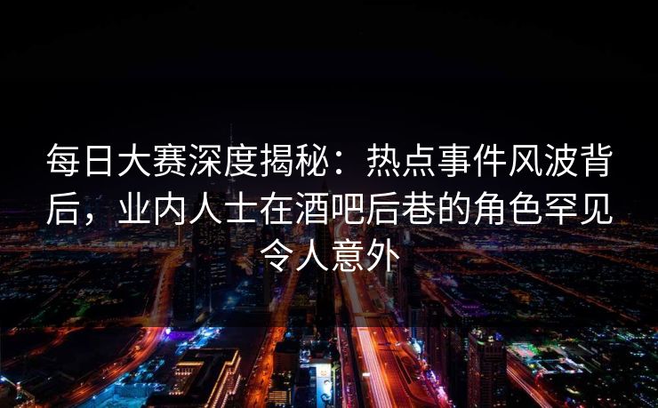 每日大赛深度揭秘：热点事件风波背后，业内人士在酒吧后巷的角色罕见令人意外