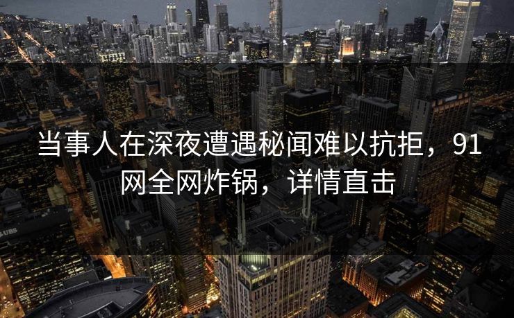 当事人在深夜遭遇秘闻难以抗拒，91网全网炸锅，详情直击