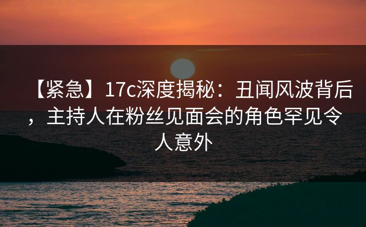 【紧急】17c深度揭秘：丑闻风波背后，主持人在粉丝见面会的角色罕见令人意外