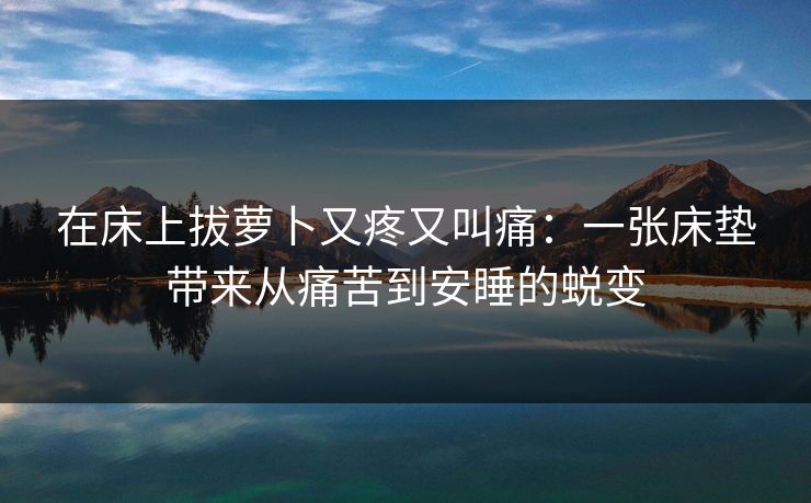 在床上拔萝卜又疼又叫痛：一张床垫带来从痛苦到安睡的蜕变