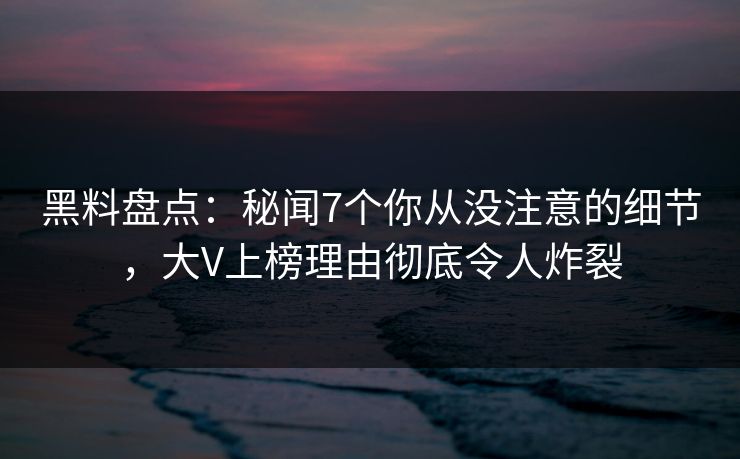 黑料盘点：秘闻7个你从没注意的细节，大V上榜理由彻底令人炸裂