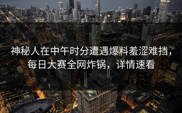 神秘人在中午时分遭遇爆料羞涩难挡，每日大赛全网炸锅，详情速看
